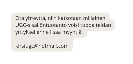 Ota yhteyttä niin katsotaan millainen UGC sisällöntuotanto voisi tuoda teidän yrityksellenne lisää myyntiä kirsiugc hotmail com